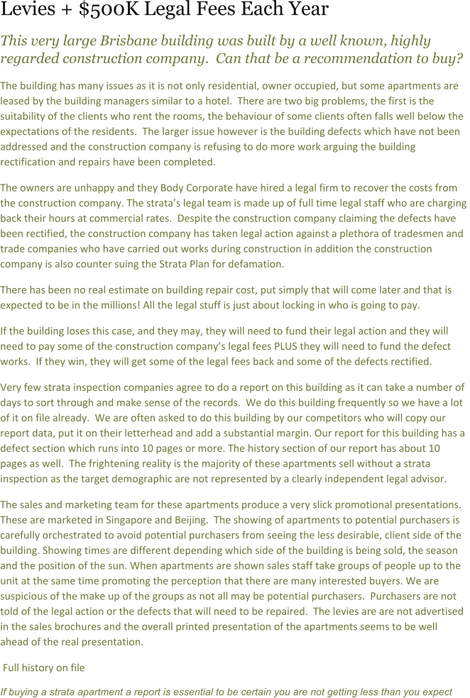 Levies + $500K Legal Fees Each Year This very large Brisbane building was built by a well known, highly regarded construction company.  Can that be a recommendation to buy?   The building has many issues as it is not only residential, owner occupied, but some apartments are leased by the building managers similar to a hotel.  There are two big problems, the first is the suitability of the clients who rent the rooms, the behaviour of some clients often falls well below the expectations of the residents.  The larger issue however is the building defects which have not been addressed and the construction company is refusing to do more work arguing the building rectification and repairs have been completed.   The owners are unhappy and they Body Corporate have hired a legal firm to recover the costs from the construction company. The stratas legal team is made up of full time legal staff who are charging back their hours at commercial rates.  Despite the construction company claiming the defects have been rectified, the construction company has taken legal action against a plethora of tradesmen and trade companies who have carried out works during construction in addition the construction company is also counter suing the Strata Plan for defamation. There has been no real estimate on building repair cost, put simply that will come later and that is expected to be in the millions! All the legal stuff is just about locking in who is going to pay.   If the building loses this case, and they may, they will need to fund their legal action and they will need to pay some of the construction companys legal fees PLUS they will need to fund the defect works.  If they win, they will get some of the legal fees back and some of the defects rectified. Very few strata inspection companies agree to do a report on this building as it can take a number of days to sort through and make sense of the records.  We do this building frequently so we have a lot of it on file already.  We are often asked to do this building by our competitors who will copy our report data, put it on their letterhead and add a substantial margin. Our report for this building has a defect section which runs into 10 pages or more. The history section of our report has about 10 pages as well.  The frightening reality is the majority of these apartments sell without a strata inspection as the target demographic are not represented by a clearly independent legal advisor.   The sales and marketing team for these apartments produce a very slick promotional presentations. These are marketed in Singapore and Beijing.  The showing of apartments to potential purchasers is carefully orchestrated to avoid potential purchasers from seeing the less desirable, client side of the building. Showing times are different depending which side of the building is being sold, the season and the position of the sun. When apartments are shown sales staff take groups of people up to the unit at the same time promoting the perception that there are many interested buyers. We are suspicious of the make up of the groups as not all may be potential purchasers.  Purchasers are not told of the legal action or the defects that will need to be repaired.  The levies are are not advertised in the sales brochures and the overall printed presentation of the apartments seems to be well ahead of the real presentation.  Full history on file If buying a strata apartment a report is essential to be certain you are not getting less than you expect