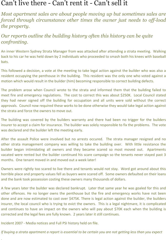 Cant live there - Cant rent it - Cant sell it Most apartment sales are about people moving up but sometimes sales are forced through circumstance other times the owner just needs to off-load the property.   Our reports outline the building history often this history can be quite confronting.    An inner Western Sydney Strata Manager from was attacked after attending a strata meeting.  Walking back to his car he was held down by 2 individuals who proceeded to smash both his knees with baseball bats.   This followed a decision, a vote at the meeting to take legal action against the builder who was also a resident occupying the penthouse in the building.  This resident was the only one who voted against a motion which would result in the builder (him) becoming responsible to correct building defects. The problem arose when Council wrote to the strata and informed them that the building failed to meet fire and emergency regulations.  The cost to correct this was about $250K.  Local Council stated they had never signed off the building for occupation and all units were sold without the correct approvals.  Council now required these works to be done otherwise they would take legal action against the strata and force the owners to move out. The building was covered by the builders warranty and there had been no trigger for the builders insurer to accept a claim for insurance. The builder was solely responsible to fix the problems.  The vote was declared and the builder left the meeting early. After the assault Police were involved but no arrests occured.  The strata manager resigned and no other strata management company was willing to take the building over.  With little resistance the builder began intimidating all owners and they became scared so most moved out.  Apartments vacated were rented but the builder continued his scare campaign so the tenants never stayed past 3 months.  One tenant moved in and moved out a week later! Owners were rightly too scared to live there and tenants would not stay.  Word got around about this horrible place and property values fell as buyers were scared off.  Some owners defaulted on their loans and the bank took possession costing these owners many thousands of dollars.  A few years later the builder was declared bankrupt.  Later that same year he was goaled for this and other offences. He no longer owns the penthouse but the fire and emergency works have not been done and are now estimated to cost over $475K. There is legal action against the builder, the builders insurer, the local council who is trying to evict the owners.  This is a legal nightmare, it is complicated and continues to have an impact on the owners who will pay about $70K each when the building is corrected and the legal fees are fully known.  2 years later it still continues.   Incident 2007 - Media notices and Full PSI history held on file.    If buying a strata apartment a report is essential to be certain you are not getting less than you expect .
