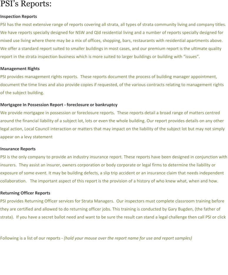 PSIs Reports:  Inspection Reports PSI has the most extensive range of reports covering all strata, all types of strata community living and company titles.  We have reports specially designed for NSW and Qld residential living and a number of reports specially designed for mixed use living where there may be a mix of offices, shopping, bars, restaurants with residential apartments above.  We offer a standard report suited to smaller buildings in most cases, and our premium report is the ultimate quality report in the strata inspection business which is more suited to larger buildings or building with issues.   Management Rights PSI provides management rights reports.  These reports document the process of building manager appointment, document the time lines and also provide copies if requested, of the various contracts relating to management rights of the subject building.  Mortgagee In Possession Report - foreclosure or bankruptcy  We provide mortgagee in possession or foreclosure reports.  These reports detail a broad range of matters centred around the financial liability of a subject lot, lots or even the whole building. Our report provides details on any other legal action, Local Council interaction or matters that may impact on the liability of the subject lot but may not simply appear on a levy statement  Insurance Reports   PSI is the only company to provide an industry insurance report. These reports have been designed in conjunction with insurers.  They assist an insurer, owners corporation or body corporate or legal firms to determine the liability or exposure of some event. It may be building defects, a slip trip accident or an insurance claim that needs independent collaboration.   The important aspect of this report is the provision of a history of who knew what, when and how.  Returning Officer Reports PSI provides Returning Officer services for Strata Managers.  Our inspectors must complete classroom training before they are certified and allowed to do returning officer jobs. This training is conducted by Gary Bugden, (the father of strata).  If you have a secret ballot need and want to be sure the result can stand a legal challenge then call PSI or click     Following is a list of our reports - (hold your mouse over the report name for use and report samples)