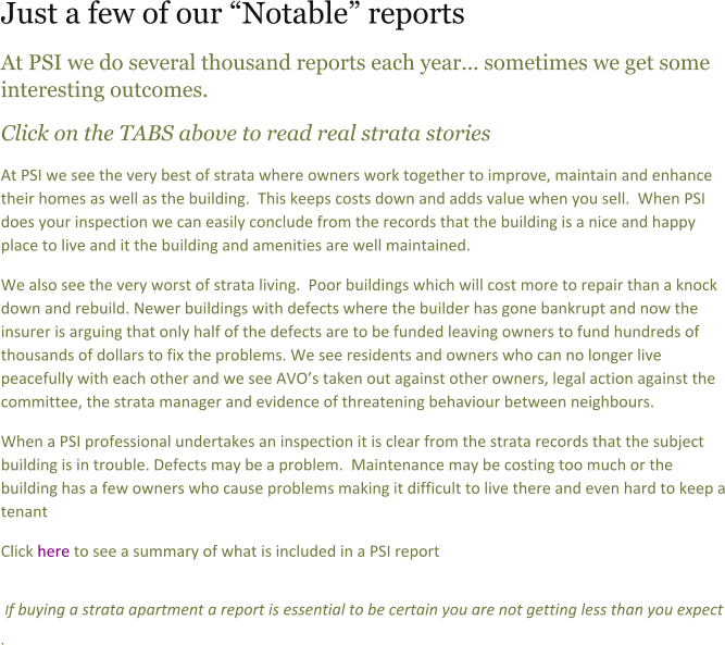 Just a few of our Notable reports At PSI we do several thousand reports each year... sometimes we get some interesting outcomes. Click on the TABS above to read real strata stories  At PSI we see the very best of strata where owners work together to improve, maintain and enhance their homes as well as the building.  This keeps costs down and adds value when you sell.  When PSI does your inspection we can easily conclude from the records that the building is a nice and happy place to live and it the building and amenities are well maintained.  We also see the very worst of strata living.  Poor buildings which will cost more to repair than a knock down and rebuild. Newer buildings with defects where the builder has gone bankrupt and now the insurer is arguing that only half of the defects are to be funded leaving owners to fund hundreds of thousands of dollars to fix the problems. We see residents and owners who can no longer live peacefully with each other and we see AVOs taken out against other owners, legal action against the committee, the strata manager and evidence of threatening behaviour between neighbours. When a PSI professional undertakes an inspection it is clear from the strata records that the subject building is in trouble. Defects may be a problem.  Maintenance may be costing too much or the building has a few owners who cause problems making it difficult to live there and even hard to keep a tenant Click here to see a summary of what is included in a PSI report   If buying a strata apartment a report is essential to be certain you are not getting less than you expect .