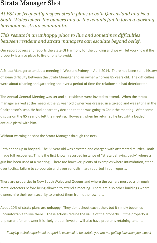 Strata Manager Shot At PSI we frequently inspect strata plans in both Queensland and New South Wales where the owners and or the tenants fail to form a working harmonious strata community.   This results in an unhappy place to live and sometimes difficulties between resident and strata managers can escalate beyond belief. Our report covers and reports the State Of Harmony for the building and we will let you know if the property is a nice place to live or one to avoid.     A Strata Manager attended a meeting in Western Sydney in April 2014.  There had been some history of some difficulty between the Strata Manager and an owner who was 85 years old.  The difficulties were about cleaning and gardening and over a period of time the relationship had deteriorated.    The Annual General Meeting was set and all residents were invited to attend.  When the strata manager arrived at the meeting the 85 year old owner was dressed in a tuxedo and was sitting in the Chairpersons seat. He had apparently decided that he was going to Chair the meeting.  After some discussion the 85 year old left the meeting.  However, when he returned he brought a loaded, antique pistol with him.    Without warning he shot the Strata Manager through the neck.    Both ended up in hospital. The 85 year old was arrested and charged with attempted murder.  Both made full recoveries. This is the first known recorded instance of strata behaving badly where a gun has been used at a meeting.  There are however, plenty of examples where intimidation, stand-over tactics, failure to co-operate and even vandalism are reported in our reports.  There are properties in New South Wales and Queensland where the owners must pass through metal detectors before being allowed to attend a meeting.  There are also other buildings where owners hire their own security to protect them from other owners.   About 10% of strata plans are unhappy.  They dont shoot each other, but it simply becomes uncomfortable to live there.   These actions reduce the value of the property.   If the property is unpleasant for an owner it is likely that an investor will also have problems retaining tenants  If buying a strata apartment a report is essential to be certain you are not getting less than you expect .