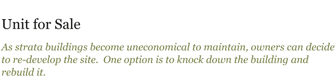 Unit for Sale As strata buildings become uneconomical to maintain, owners can decide to re-develop the site.  One option is to knock down the building and rebuild it.